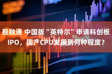 股融通 中国版“英特尔”申请科创板IPO，国产CPU发展到何种程度？