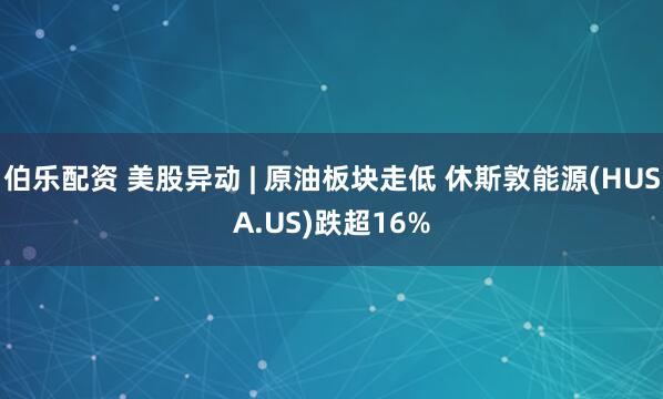 伯乐配资 美股异动 | 原油板块走低 休斯敦能源(HUSA.US)跌超16%