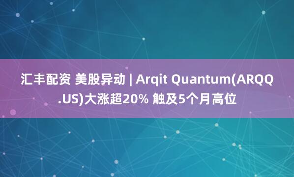 汇丰配资 美股异动 | Arqit Quantum(ARQQ.US)大涨超20% 触及5个月高位