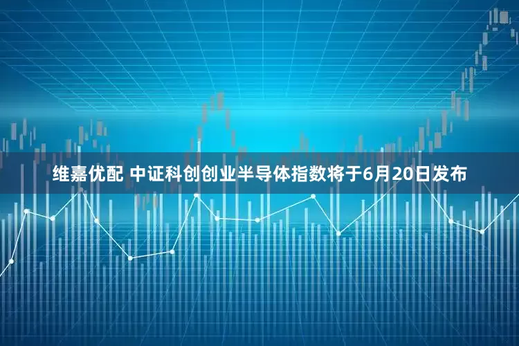 维嘉优配 中证科创创业半导体指数将于6月20日发布