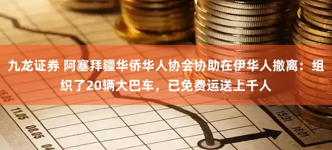 九龙证券 阿塞拜疆华侨华人协会协助在伊华人撤离：组织了20辆大巴车，已免费运送上千人