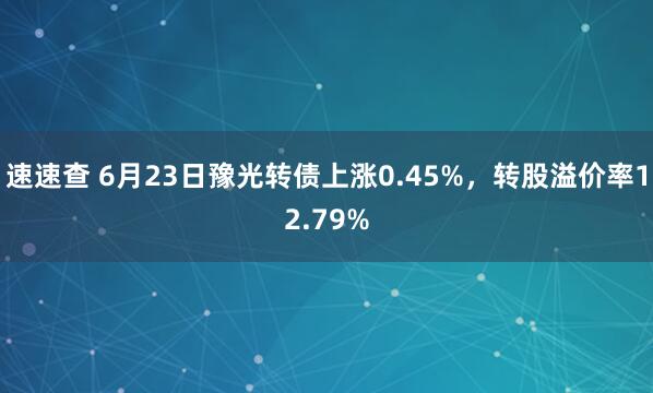 速速查 6月23日豫光转债上涨0.45%，转股溢价率12.79%