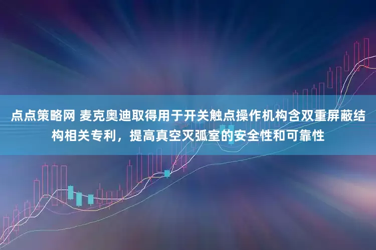 点点策略网 麦克奥迪取得用于开关触点操作机构含双重屏蔽结构相关专利，提高真空灭弧室的安全性和可靠性