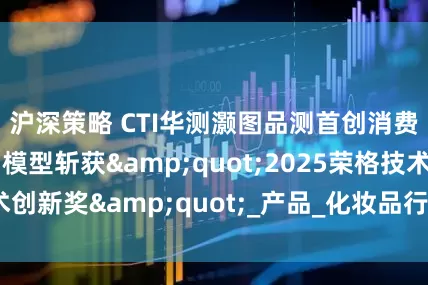 沪深策略 CTI华测灏图品测首创消费者偏好AI预测模型斩获&quot;2025荣格技术创新奖&quot;_产品_化妆品行业_数据融合技术