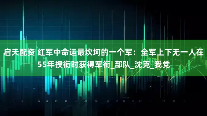 启天配资 红军中命运最坎坷的一个军：全军上下无一人在55年授衔时获得军衔_部队_沈克_我党