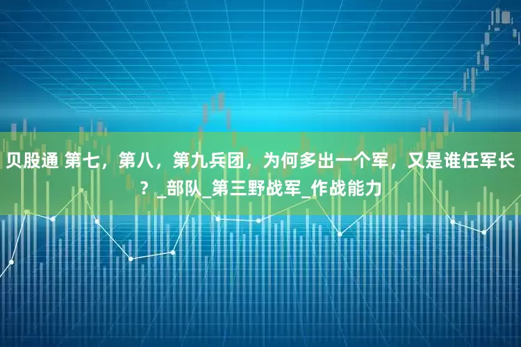 贝股通 第七，第八，第九兵团，为何多出一个军，又是谁任军长？_部队_第三野战军_作战能力