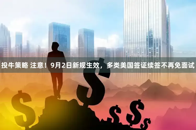 投牛策略 注意！9月2日新规生效，多类美国签证续签不再免面试