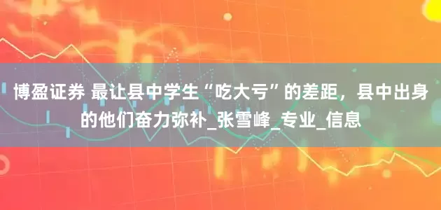 博盈证券 最让县中学生“吃大亏”的差距，县中出身的他们奋力弥补_张雪峰_专业_信息