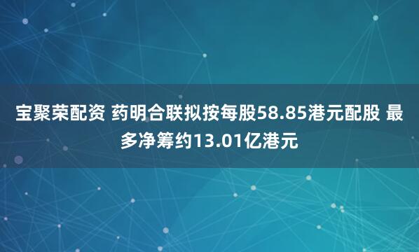 宝聚荣配资 药明合联拟按每股58.85港元配股 最多净筹约13.01亿港元