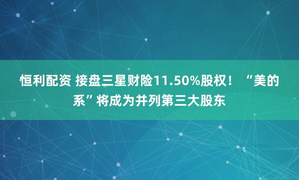 恒利配资 接盘三星财险11.50%股权！ “美的系”将成为并列第三大股东