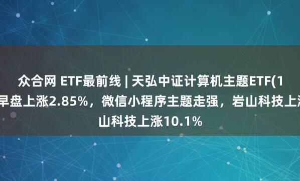 众合网 ETF最前线 | 天弘中证计算机主题ETF(159998)早盘上涨2.85%，微信小程序主题走强，岩山科技上涨10.1%