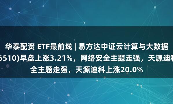 华泰配资 ETF最前线 | 易方达中证云计算与大数据主题ETF(516510)早盘上涨3.21%，网络安全主题走强，天源迪科上涨20.0%