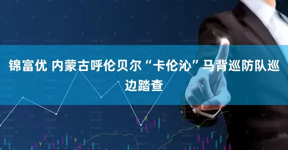 锦富优 内蒙古呼伦贝尔“卡伦沁”马背巡防队巡边踏查