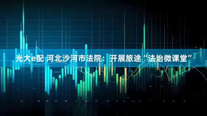 光大e配 河北沙河市法院：开展旅途“法治微课堂”