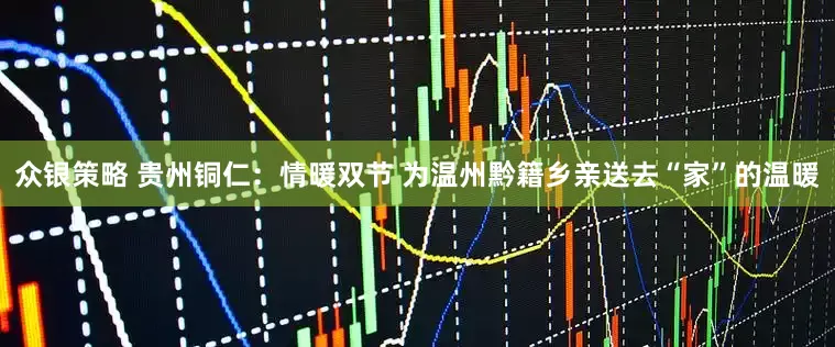 众银策略 贵州铜仁：情暖双节 为温州黔籍乡亲送去“家”的温暖