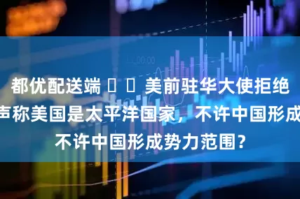 都优配送端 ​​美前驻华大使拒绝G2构想，声称美国是太平洋国家，不许中国形成势力范围？