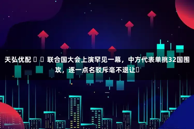 天弘优配 ​​联合国大会上演罕见一幕，中方代表单挑32国围攻，逐一点名驳斥毫不退让​