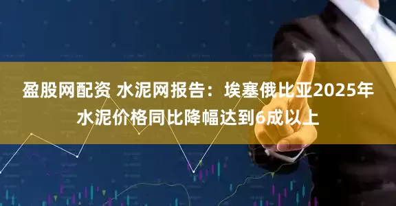 盈股网配资 水泥网报告：埃塞俄比亚2025年水泥价格同比降幅达到6成以上