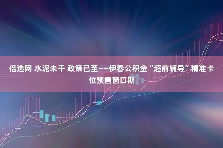 倍选网 水泥未干 政策已至——伊春公积金“超前辅导”精准卡位预售窗口期