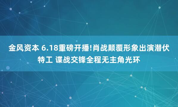 金风资本 6.18重磅开播!肖战颠覆形象出演潜伏特工 谍战交锋全程无主角光环